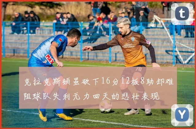克拉克斯顿虽砍下16分12板8助却难阻球队失利无力回天的悲壮表现