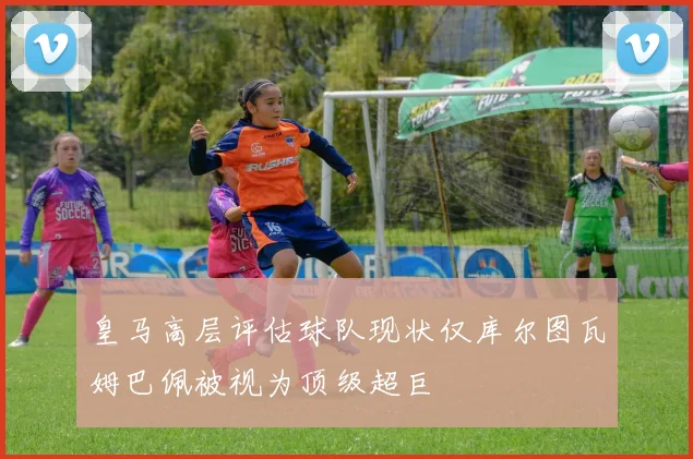 皇马高层评估球队现状仅库尔图瓦姆巴佩被视为顶级超巨
