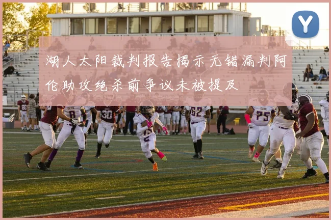 湖人太阳裁判报告揭示无错漏判阿伦助攻绝杀前争议未被提及