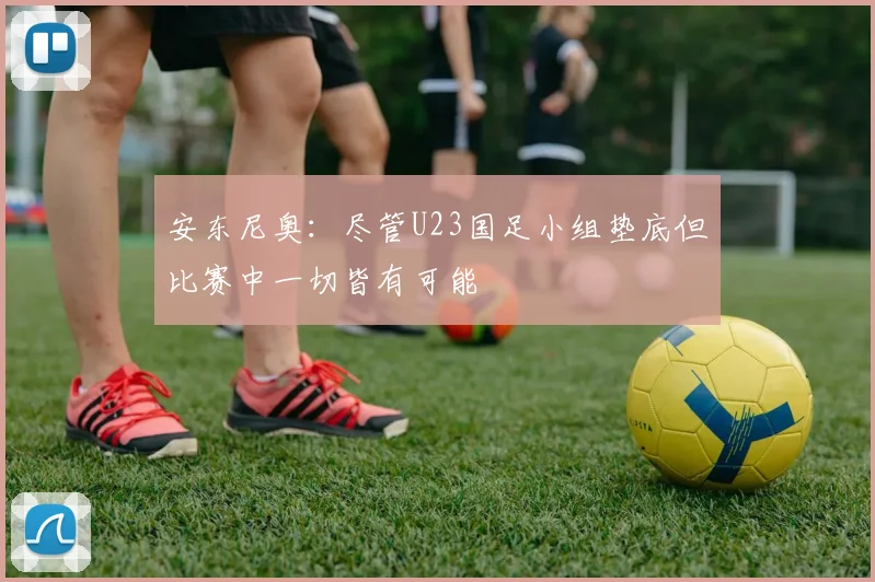 安东尼奥：尽管U23国足小组垫底但比赛中一切皆有可能