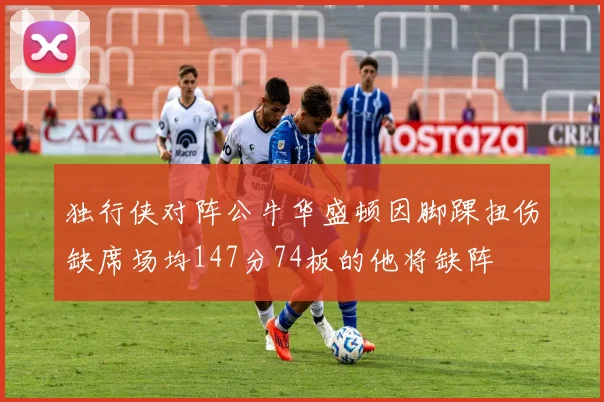 独行侠对阵公牛华盛顿因脚踝扭伤缺席场均147分74板的他将缺阵