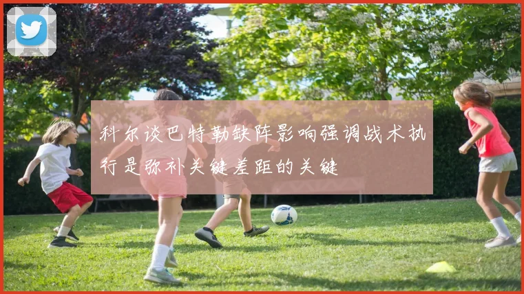 科尔谈巴特勒缺阵影响强调战术执行是弥补关键差距的关键