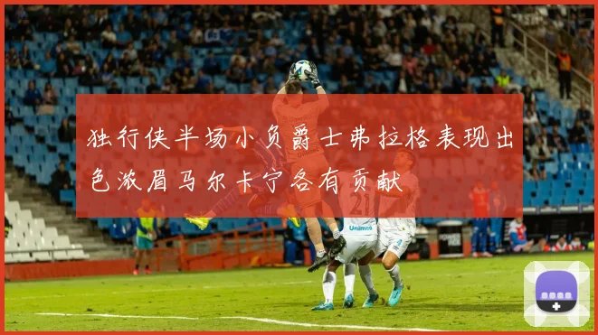 独行侠半场小负爵士弗拉格表现出色浓眉马尔卡宁各有贡献