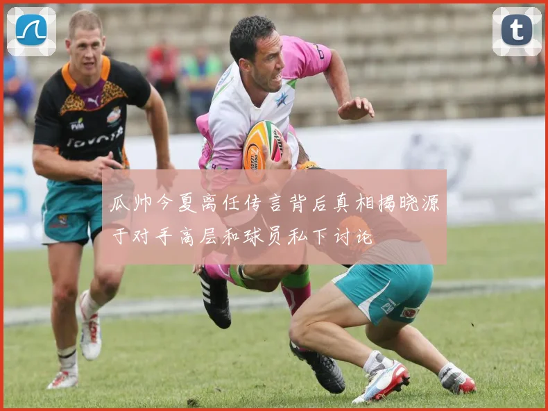 瓜帅今夏离任传言背后真相揭晓源于对手高层和球员私下讨论