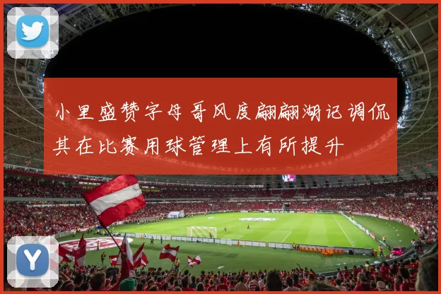 小里盛赞字母哥风度翩翩湖记调侃其在比赛用球管理上有所提升