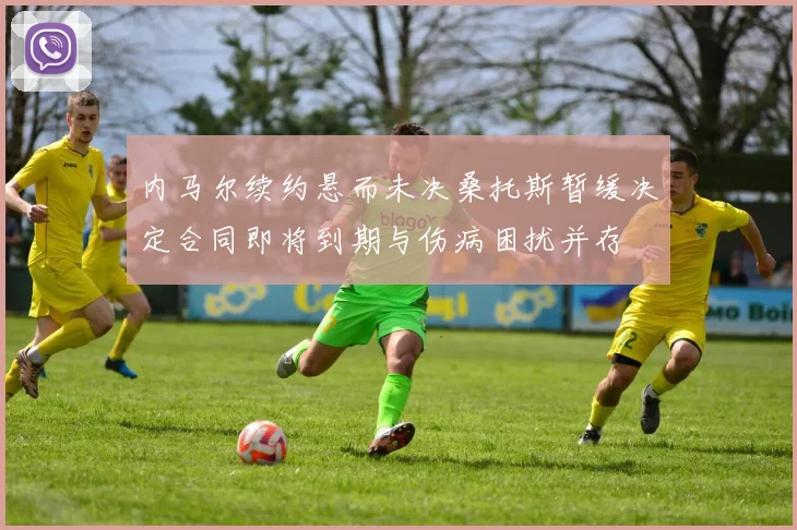 内马尔续约悬而未决桑托斯暂缓决定合同即将到期与伤病困扰并存