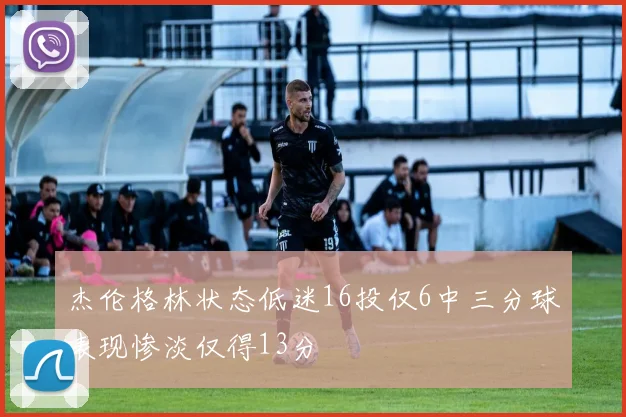 杰伦格林状态低迷16投仅6中三分球表现惨淡仅得13分