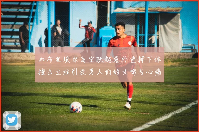 加布里埃尔高空跃起意外重摔下体撞击立柱引发男人们的共鸣与心痛