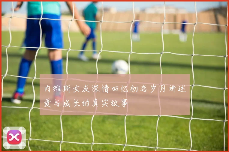 内维斯女友深情回忆初恋岁月讲述爱与成长的真实故事