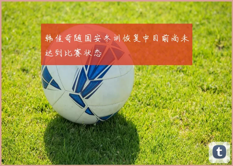 韩佳奇随国安冬训恢复中目前尚未达到比赛状态
