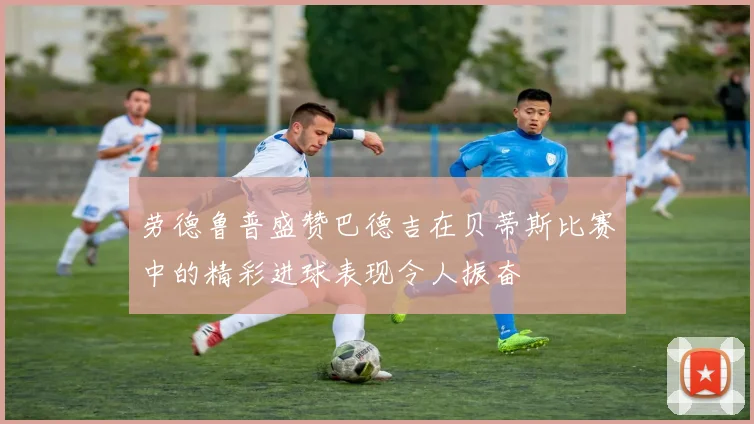 劳德鲁普盛赞巴德吉在贝蒂斯比赛中的精彩进球表现令人振奋