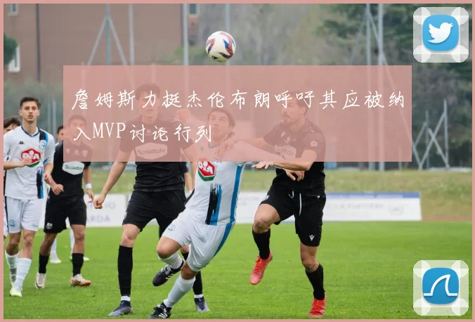 詹姆斯力挺杰伦布朗呼吁其应被纳入MVP讨论行列