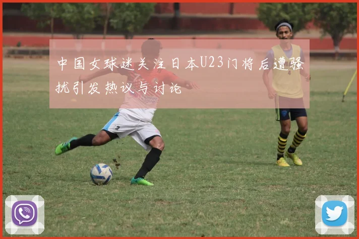 中国女球迷关注日本U23门将后遭骚扰引发热议与讨论