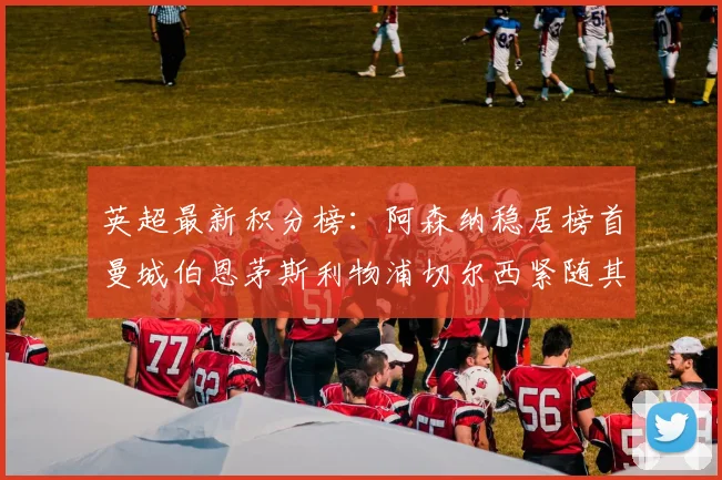 英超最新积分榜：阿森纳稳居榜首曼城伯恩茅斯利物浦切尔西紧随其后
