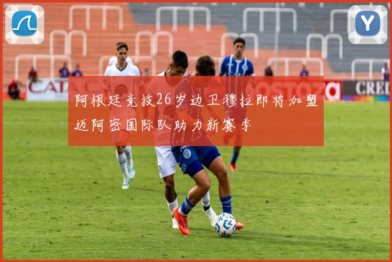 阿根廷竞技26岁边卫穆拉即将加盟迈阿密国际队助力新赛季