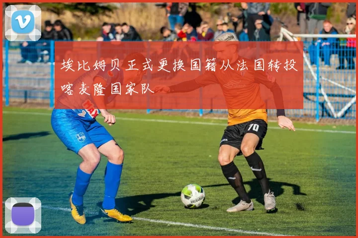 埃比姆贝正式更换国籍从法国转投喀麦隆国家队