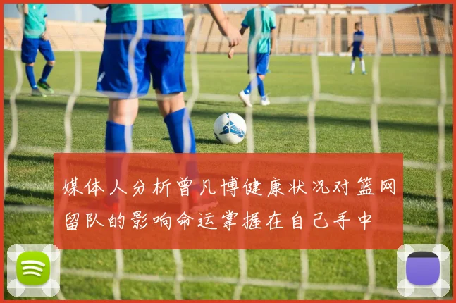 媒体人分析曾凡博健康状况对篮网留队的影响命运掌握在自己手中