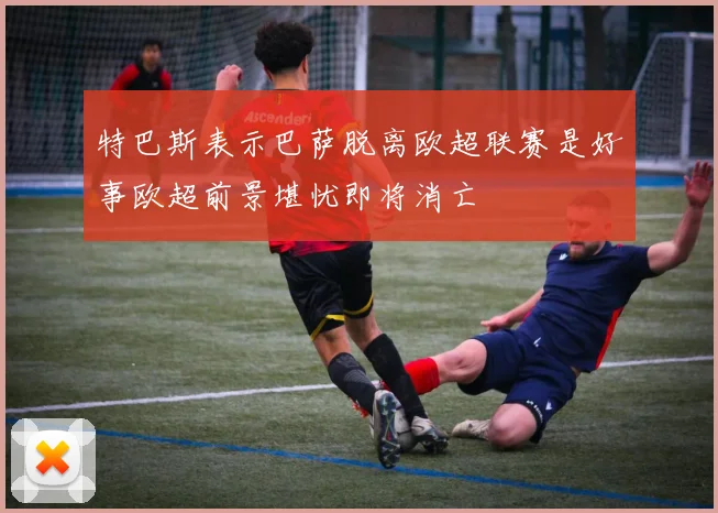 特巴斯表示巴萨脱离欧超联赛是好事欧超前景堪忧即将消亡