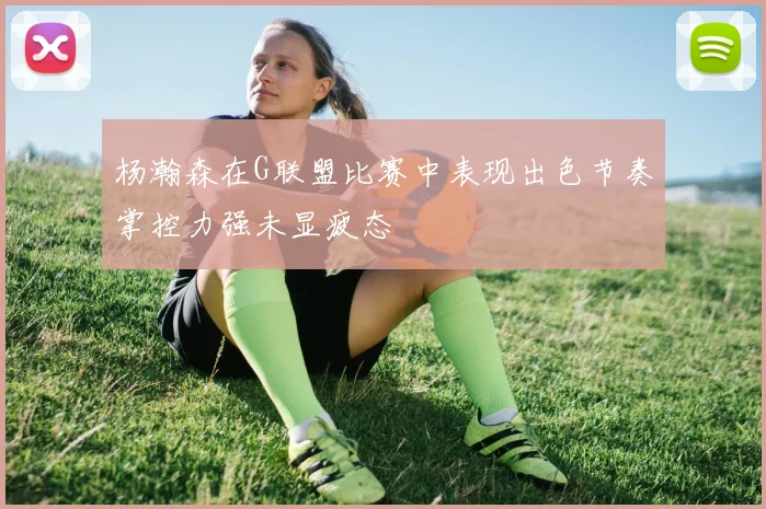 杨瀚森在G联盟比赛中表现出色节奏掌控力强未显疲态