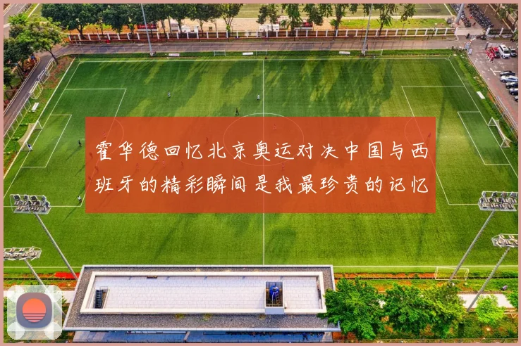 霍华德回忆北京奥运对决中国与西班牙的精彩瞬间是我最珍贵的记忆之一
