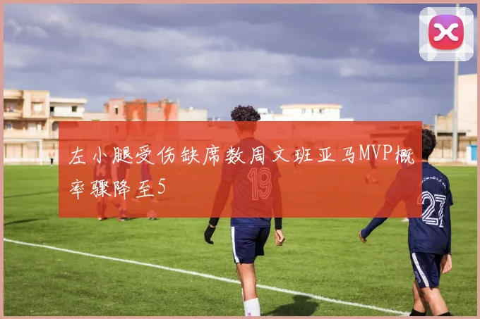 左小腿受伤缺席数周文班亚马MVP概率骤降至5