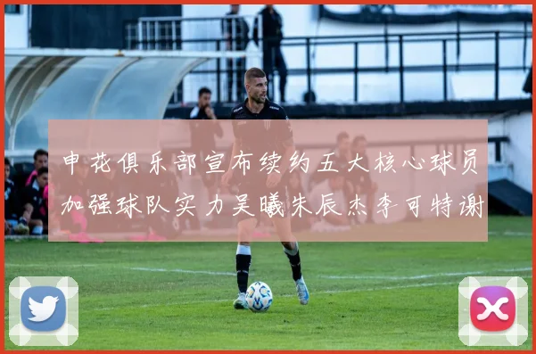 申花俱乐部宣布续约五大核心球员加强球队实力吴曦朱辰杰李可特谢拉马纳法齐续约