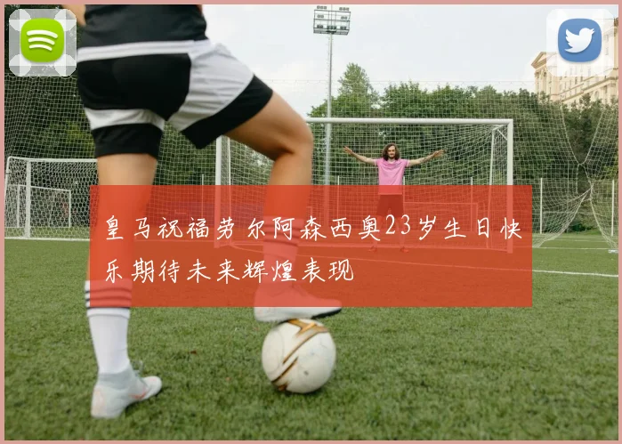 皇马祝福劳尔阿森西奥23岁生日快乐期待未来辉煌表现