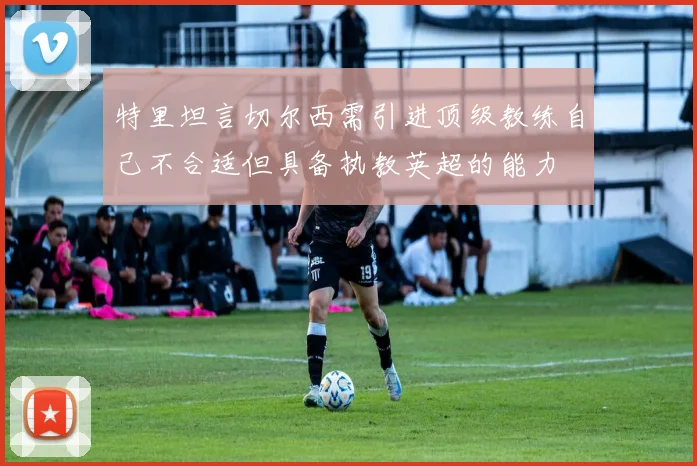 特里坦言切尔西需引进顶级教练自己不合适但具备执教英超的能力