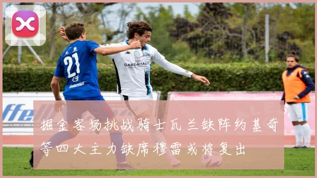 掘金客场挑战骑士瓦兰缺阵约基奇等四大主力缺席穆雷或将复出