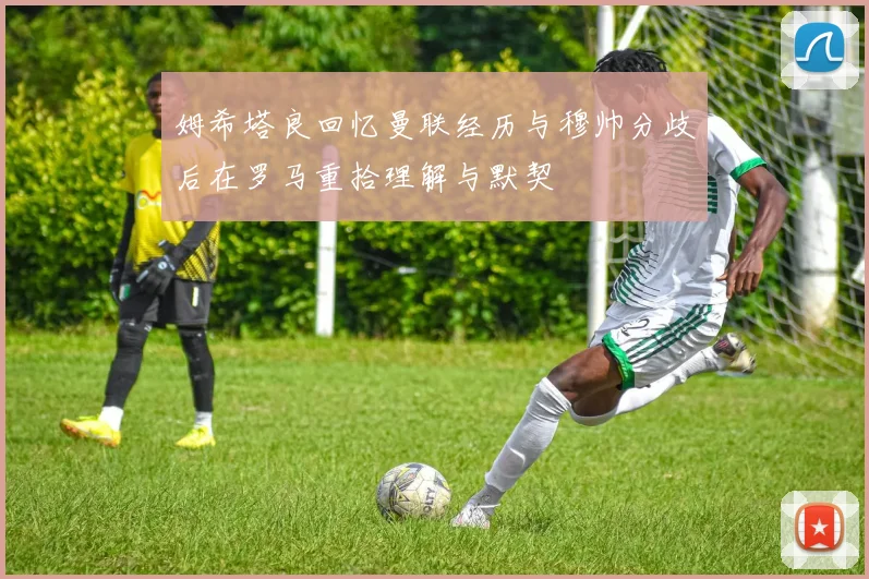 姆希塔良回忆曼联经历与穆帅分歧后在罗马重拾理解与默契
