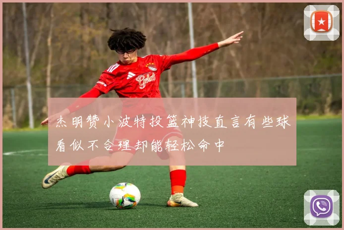 杰明赞小波特投篮神技直言有些球看似不合理却能轻松命中