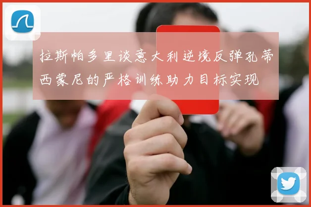 拉斯帕多里谈意大利逆境反弹孔蒂西蒙尼的严格训练助力目标实现