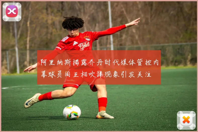 阿里纳斯揭露乔丹时代媒体管控内幕球员间互相吹捧现象引发关注