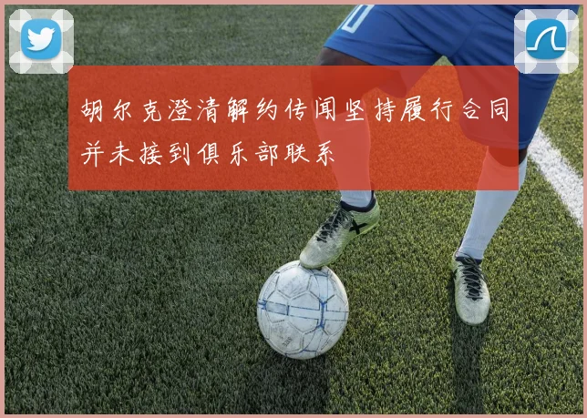 胡尔克澄清解约传闻坚持履行合同并未接到俱乐部联系
