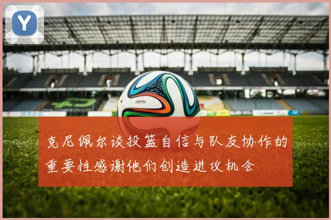 克尼佩尔谈投篮自信与队友协作的重要性感谢他们创造进攻机会