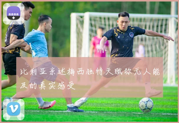 比利亚亲述梅西独特天赋称无人能及的真实感受