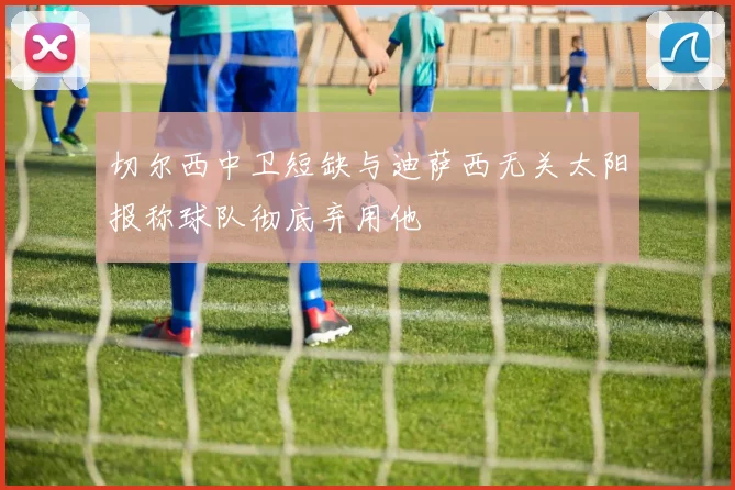 切尔西中卫短缺与迪萨西无关太阳报称球队彻底弃用他