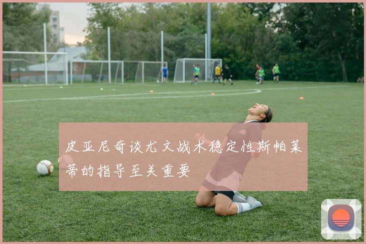 皮亚尼奇谈尤文战术稳定性斯帕莱蒂的指导至关重要
