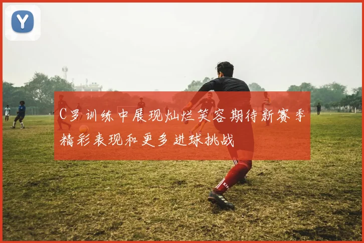 C罗训练中展现灿烂笑容期待新赛季精彩表现和更多进球挑战