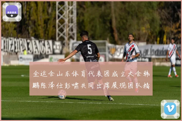 全运会山东体育代表团成立大会韩鹏陈泽仕彭啸共同出席展现团队精神与风采